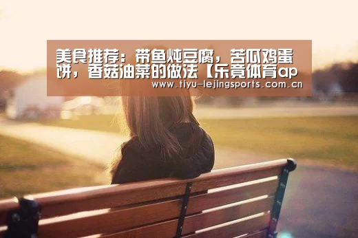 美食推荐:带鱼炖豆腐,苦瓜鸡蛋饼,香菇油菜的做法【乐竟体育app】(图2) 乐竟体育app